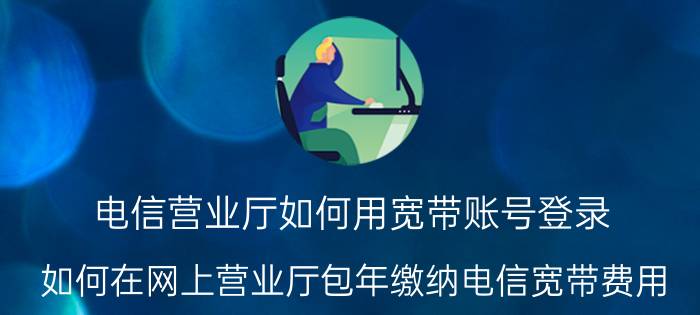 电信营业厅如何用宽带账号登录 如何在网上营业厅包年缴纳电信宽带费用？